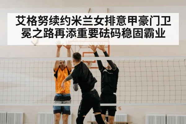 艾格努续约米兰女排意甲豪门卫冕之路再添重要砝码稳固霸业