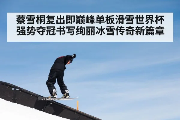 蔡雪桐复出即巅峰单板滑雪世界杯强势夺冠书写绚丽冰雪传奇新篇章