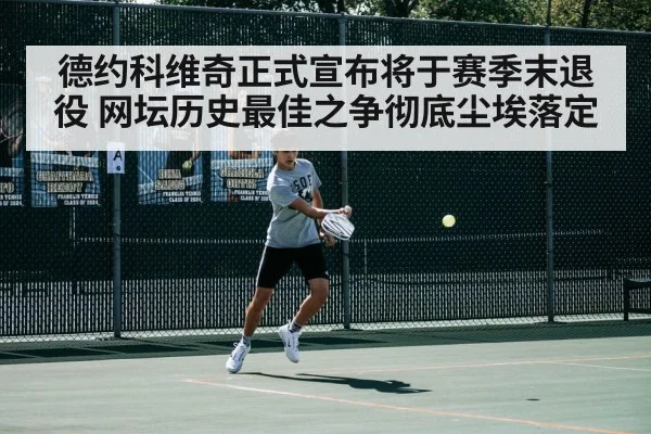 德约科维奇正式宣布将于赛季末退役 网坛历史最佳之争彻底尘埃落定
