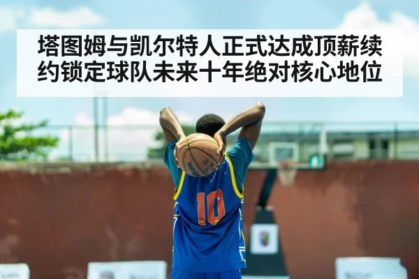 塔图姆与凯尔特人正式达成顶薪续约锁定球队未来十年绝对核心地位
