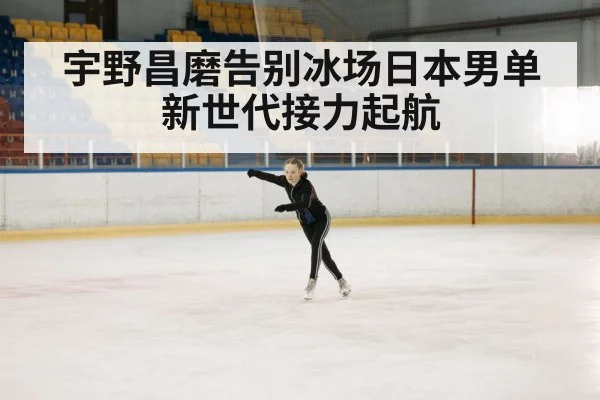宇野昌磨告别冰场日本男单新世代接力起航