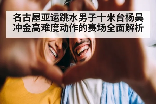 名古屋亚运跳水男子十米台杨昊冲金高难度动作的赛场全面解析