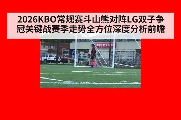 2026KBO常规赛斗山熊对阵LG双子争冠关键战赛季走势全方位深度分析前瞻